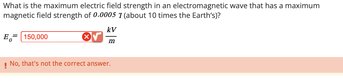 What is the maximum electric field strength in an electromagnetic wave that has a maximum
magnetic field strength of 0.0005 I (about 10 times the Earth's)?
= 150,000
E₁
kV
m
! No, that's not the correct answer.