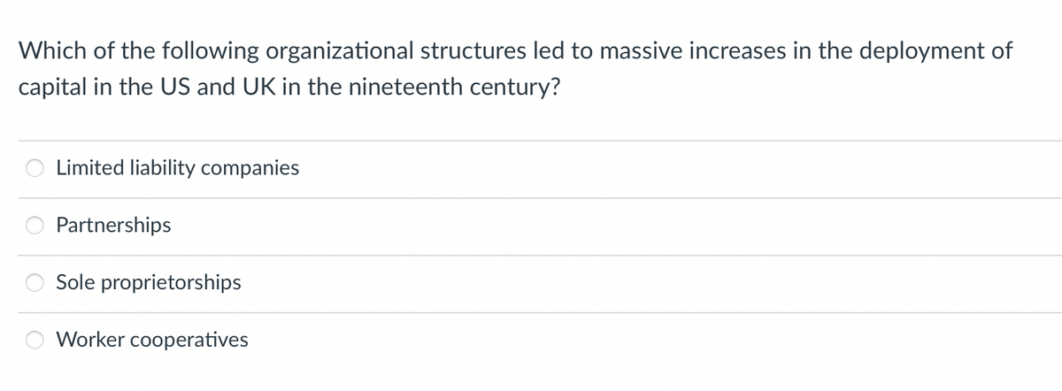Which of the following organizational structures led to massive increases in the deployment of
capital in the US and UK in the nineteenth century?
Limited liability companies
Partnerships
Sole proprietorships
Worker cooperatives