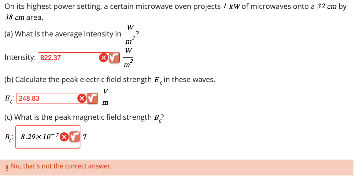 On its highest power setting, a certain microwave oven projects 1 kW of microwaves onto a 32 cm by
38 cm area.
(a) What is the average intensity in
Intensity: 822.37
W
2
m
z?
W
2
m
(b) Calculate the peak electric field strength Ę in these waves.
E248.83
V
m
(c) What is the peak magnetic field strength B?
B 8.29×10:
1
No, that's not the correct answer.