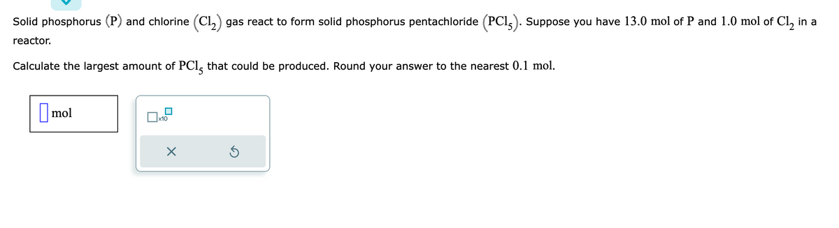 Solid phosphorus (P) and chlorine (C1₂) gas react to form solid phosphorus pentachloride (PC15). Suppose you have 13.0 mol of P and 1.0 mol of Cl₂ in a
reactor.
Calculate the largest amount of PC15 that could be produced. Round your answer to the nearest 0.1 mol.
mol
x10
Ś