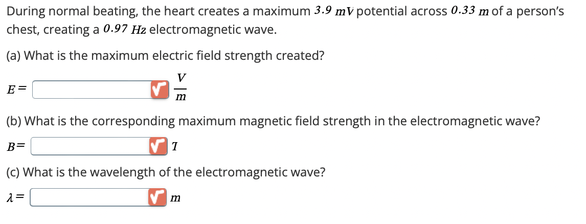 During normal beating, the heart creates a maximum 3.9 mV potential across 0.33 m of a person's
chest, creating a 0.97 Hz electromagnetic wave.
(a) What is the maximum electric field strength created?
E=
V
m
(b) What is the corresponding maximum magnetic field strength in the electromagnetic wave?
B=
T
(c) What is the wavelength of the electromagnetic wave?
λ=
m