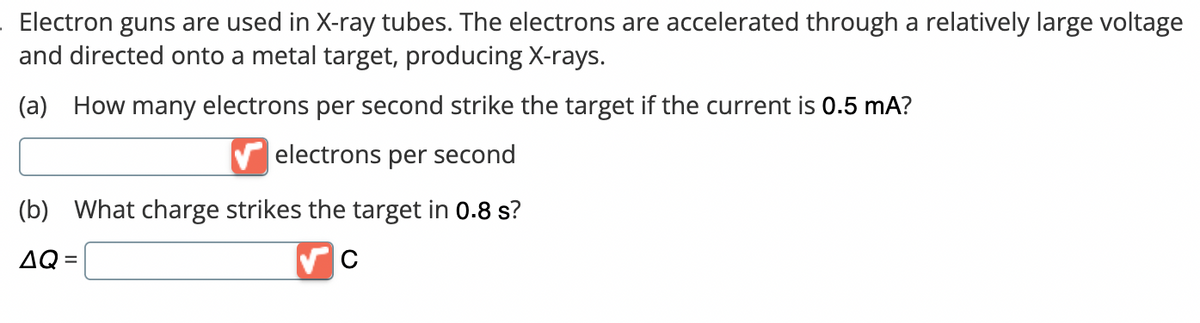 . Electron guns are used in X-ray tubes. The electrons are accelerated through a relatively large voltage
and directed onto a metal target, producing X-rays.
(a) How many electrons per second strike the target if the current is 0.5 mA?
electrons per second
(b) What charge strikes the target in 0.8 s?
AQ=
C