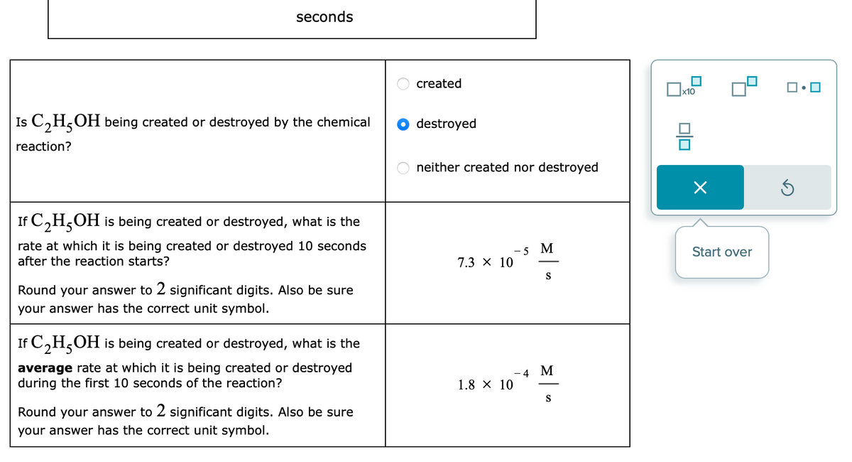 seconds
Is C₂H5OH being created or destroyed by the chemical
reaction?
If C₂H5OH is being created or destroyed, what is the
rate at which it is being created or destroyed 10 seconds
after the reaction starts?
Round your answer to 2 significant digits. Also be sure
your answer has the correct unit symbol.
If C₂H5OH is being created or destroyed, what is the
average rate at which it is being created or destroyed
during the first 10 seconds of the reaction?
Round your answer to 2 significant digits. Also be sure
your answer has the correct unit symbol.
created
destroyed
neither created nor destroyed
7.3 × 10
1.8 × 10
- 5 M
S
- 4 M
S
x10
Start over
3