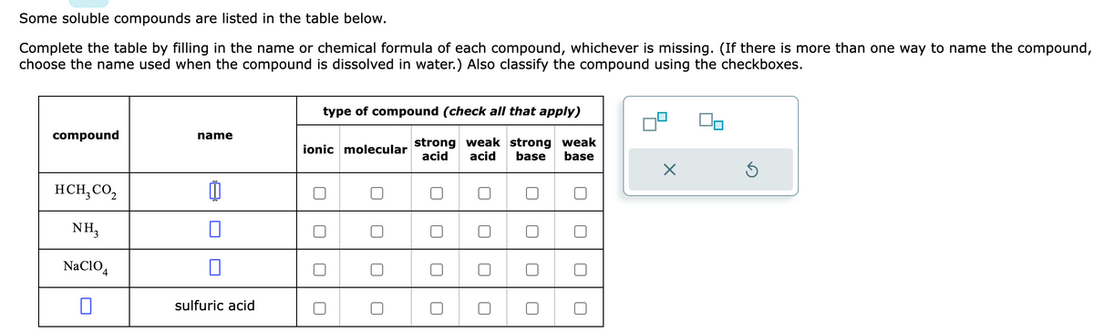 Some soluble compounds are listed in the table below.
Complete the table by filling in the name or chemical formula of each compound, whichever is missing. (If there is more than one way to name the compound,
choose the name used when the compound is dissolved in water.) Also classify the compound using the checkboxes.
compound
HCH, CO₂
NH3
NaC104
name
1
0
sulfuric acid
type of compound (check all that apply)
strong weak strong weak
acid acid base base
ionic molecular
U
X
5