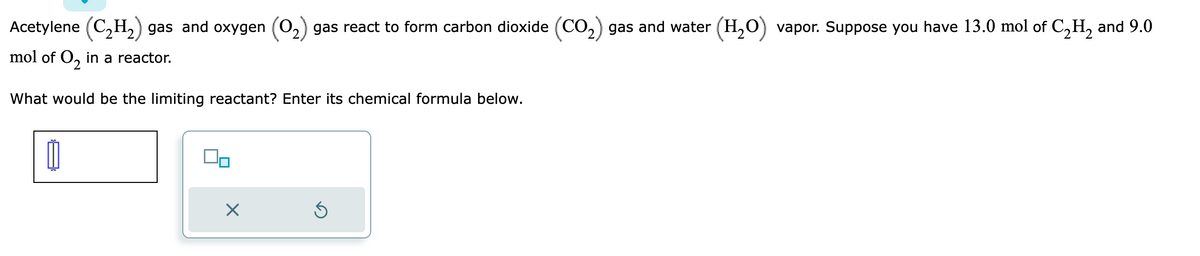 Acetylene (C₂H₂) gas and oxygen (O₂) gas react to form carbon dioxide (CO₂) gas and water (H₂O) vapor. Suppose you have 13.0 mol of C₂H₂ and 9.0
mol of O₂ in a reactor.
2
What would be the limiting reactant? Enter its chemical formula below.
1
Do
X
Ś