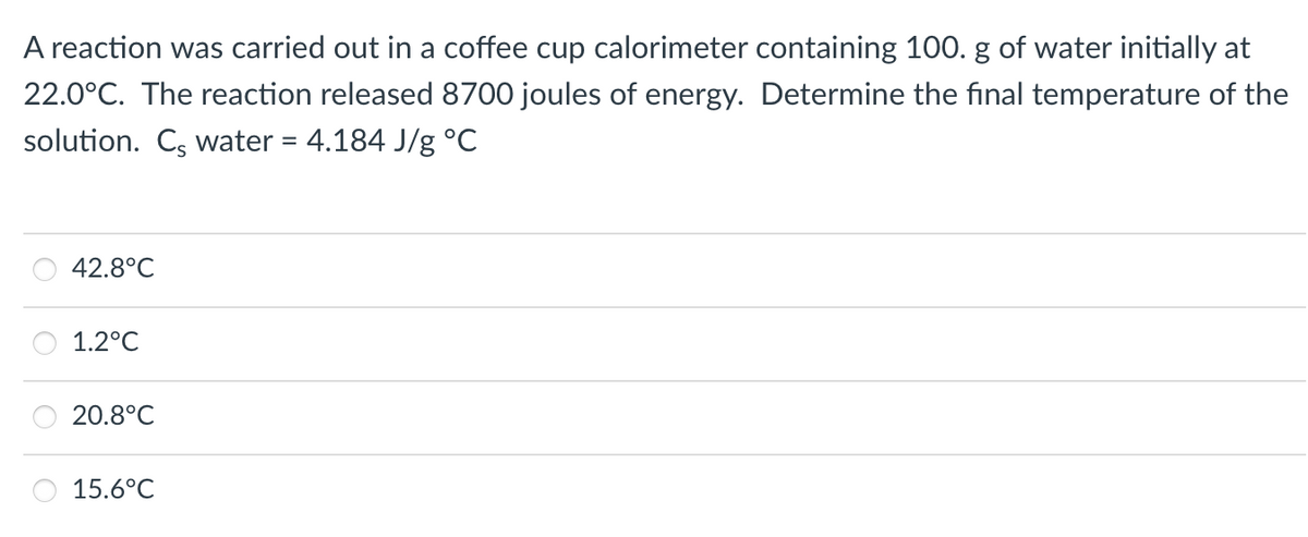 A reaction was carried out in a coffee cup calorimeter containing 100. g of water initially at
22.0°C. The reaction released 8700 joules of energy. Determine the final temperature of the
solution. C, water = 4.184 J/g °C
42.8°C
1.2°C
20.8°C
15.6°C