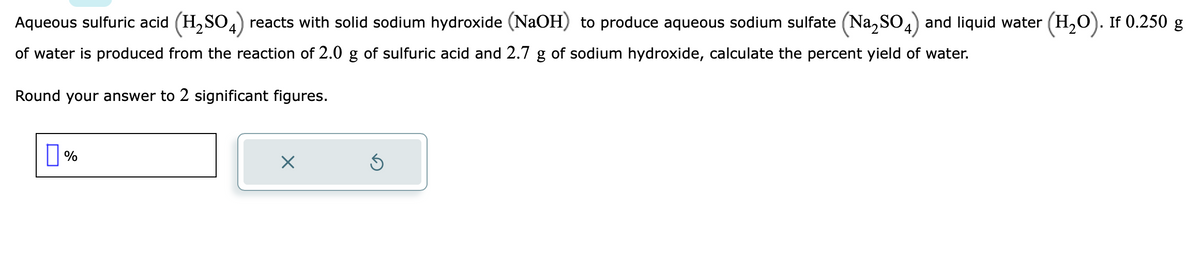 Aqueous sulfuric acid (H₂SO4) reacts with solid sodium hydroxide (NaOH) to produce aqueous sodium sulfate (Na₂SO4) and liquid water (H₂O). If 0.250 g
of water is produced from the reaction of 2.0 g of sulfuric acid and 2.7 g of sodium hydroxide, calculate the percent yield of water.
Round your answer to 2 significant figures.
%
X
Ś