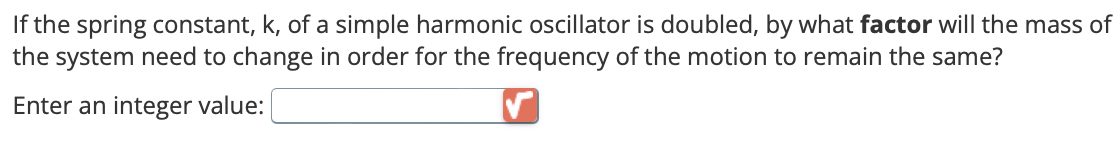 If the spring constant, k, of a simple harmonic oscillator is doubled, by what factor will the mass of
the system need to change in order for the frequency of the motion to remain the same?
Enter an integer value: