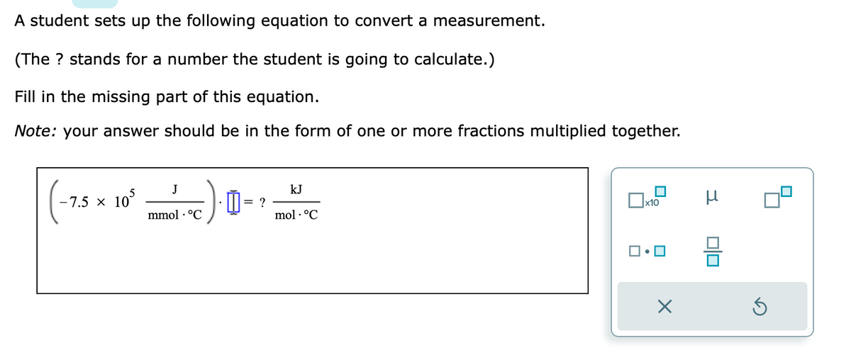 A student sets up the following equation to convert a measurement.
(The ? stands for a number the student is going to calculate.)
Fill in the missing part of this equation.
Note: your answer should be in the form of one or more fractions multiplied together.
-7.5 × 105
J
mmol. °C
M
= ?
kJ
mol. °C
☐x10
X
μ
010