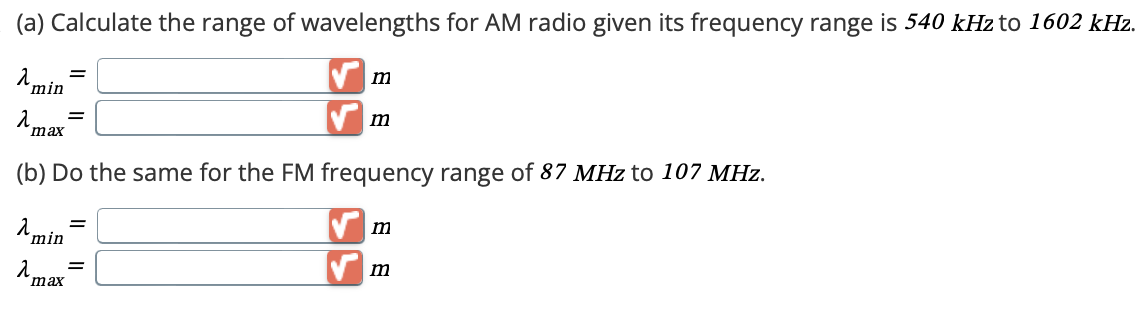 (a) Calculate the range of wavelengths for AM radio given its frequency range is 540 kHz to 1602 kHz.
λ =
min
λ =
max
m
m
(b) Do the same for the FM frequency range of 87 MHz to 107 MHz.
λ min
=
λ
max
=
m
✓ m