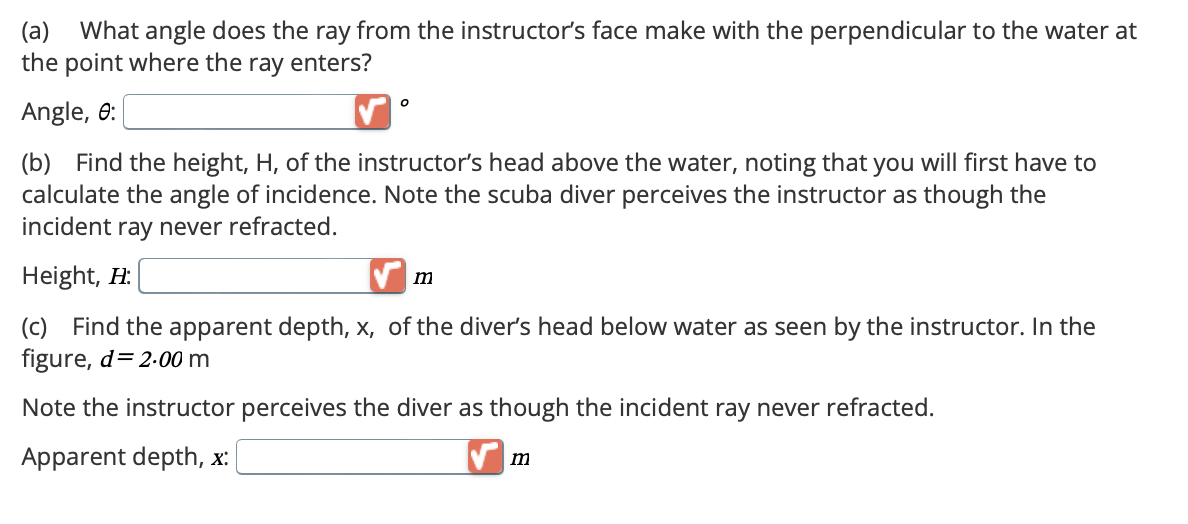 (a) What angle does the ray from the instructor's face make with the perpendicular to the water at
the point where the ray enters?
Angle, 0:
о
(b) Find the height, H, of the instructor's head above the water, noting that you will first have to
calculate the angle of incidence. Note the scuba diver perceives the instructor as though the
incident ray never refracted.
Height, H:
m
(c) Find the apparent depth, x, of the diver's head below water as seen by the instructor. In the
figure, d=2.00 m
Note the instructor perceives the diver as though the incident ray never refracted.
Apparent depth, x:
m