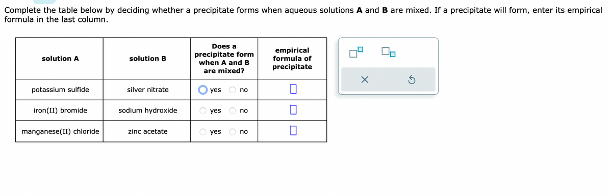Complete the table below by deciding whether a precipitate forms when aqueous solutions A and B are mixed. If a precipitate will form, enter its empirical
formula in the last column.
solution A
potassium sulfide
iron (II) bromide
manganese(II) chloride
solution B
silver nitrate
sodium hydroxide
zinc acetate
Does a
precipitate form
when A and B
are mixed?
yes
yes
yes
no
no
no
empirical
formula of
precipitate
П
0
X
Ś