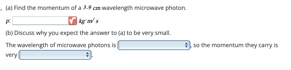 . (a) Find the momentum of a 3.9 cm wavelength microwave photon.
p:
✓ kg m/s
(b) Discuss why you expect the answer to (a) to be very small.
The wavelength of microwave photons is
very
so the momentum they carry is
