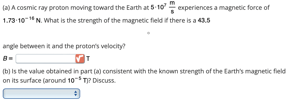 m
(a) A cosmic ray proton moving toward the Earth at 5.107 experiences a magnetic force of
S
1.73-10-16 N. What is the strength of the magnetic field if there is a 43.5
angle between it and the proton's velocity?
B=
T
(b) Is the value obtained in part (a) consistent with the known strength of the Earth's magnetic field
on its surface (around 10-5 T)? Discuss.