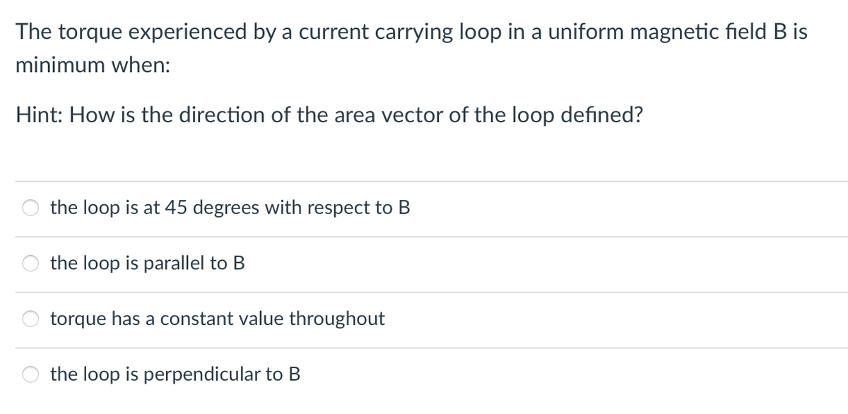 The torque experienced by a current carrying loop in a uniform magnetic field B is
minimum when:
Hint: How is the direction of the area vector of the loop defined?
the loop is at 45 degrees with respect to B
the loop is parallel to B
torque has a constant value throughout
the loop is perpendicular to B