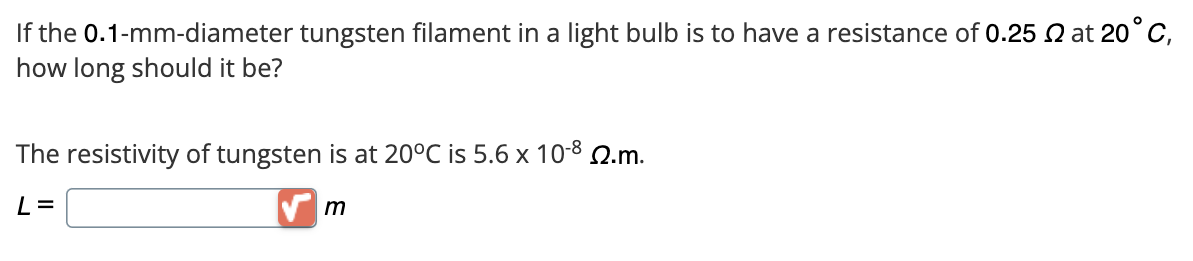 If the 0.1-mm-diameter tungsten filament in a light bulb is to have a resistance of 0.25 2 at 20°C,
how long should it be?
The resistivity of tungsten is at 20°C is 5.6 x 10-8 22.m.
L=
m