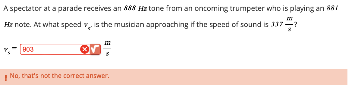 A spectator at a parade receives an 888 Hz tone from an oncoming trumpeter who is playing an 881
Hz note. At what speed v., is the musician approaching if the speed of sound is 337 —?
VS'
m
S
903
m
S
! No, that's not the correct answer.