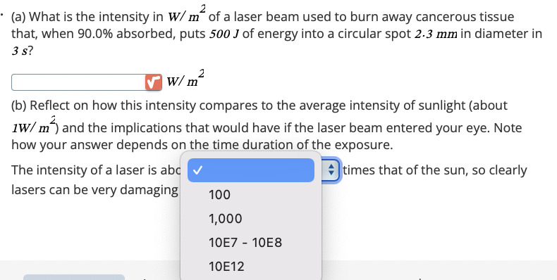 (a) What is the intensity in W/m² of a laser beam used to burn away cancerous tissue
that, when 90.0% absorbed, puts 500 J of energy into a circular spot 2.3 mm in diameter in
3 s?
2
W/m
(b) Reflect on how this intensity compares to the average intensity of sunlight (about
1W/m²) and the implications that would have if the laser beam entered your eye. Note
how your answer depends on the time duration of the exposure.
The intensity of a laser is abc
lasers can be very damaging
100
1,000
10E7 - 10E8
10E12
times that of the sun, so clearly