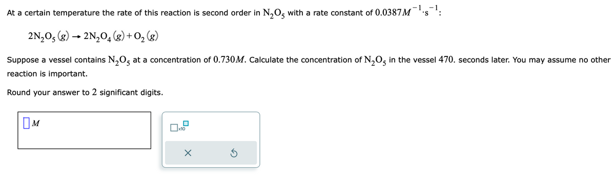 -1
At a certain temperature the rate of this reaction is second order in N₂O5 with a rate constant of 0.0387M 'S
2N₂O5 (g) → 2N₂0₁4 (8) + O₂(g)
Suppose a vessel contains N₂O5 at a concentration of 0.730M. Calculate the concentration of N₂O5 in the vessel 470. seconds later. You may assume no other
reaction is important.
2
Round your answer to 2 significant digits.
☐M
x10
-1
Ś