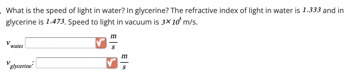 . What is the speed of light in water? In glycerine? The refractive index of light in water is 1.333 and in
glycerine is 1.473. Speed to light in vacuum is 3×10 m/s.
V
watei
V
glycerine
m
S
m
S