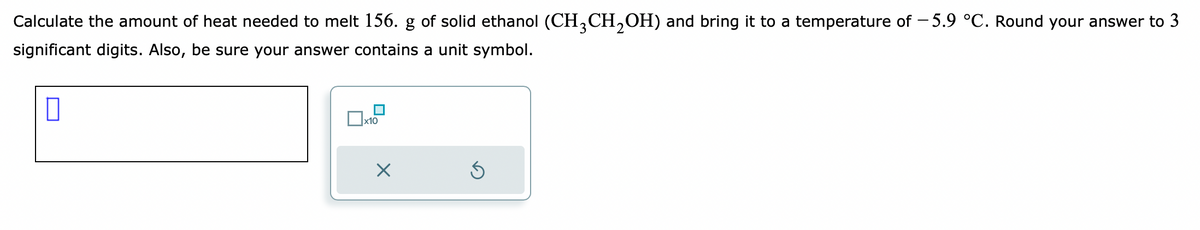 Calculate the amount of heat needed to melt 156. g of solid ethanol (CH3CH₂OH) and bring it to a temperature of −5.9 °C. Round your answer to 3
significant digits. Also, be sure your answer contains a unit symbol.
0
x10
×
5
