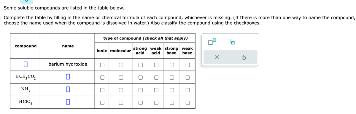 Some soluble compounds are listed in the table below.
Complete the table by filling in the name or chemical formula of each compound, whichever is missing. (If there is more than one way to name the compound,
choose the name used when the compound is dissolved in water.) Also classify the compound using the checkboxes.
compound
0
HCH₂ CO₂
NH3
HCIO4
name
barium hydroxide
0
0
type of compound (check all that apply)
strong weak strong weak
acid base base
acid
ionic molecular
0
0 0
0
X
S