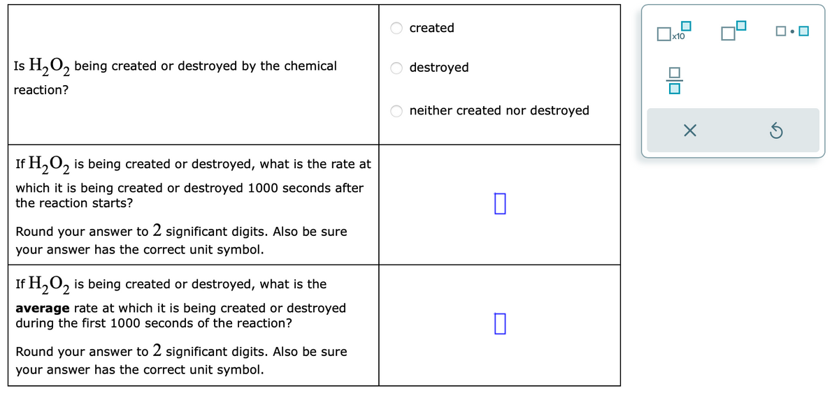 Is H₂O₂ being created or destroyed by the chemical
reaction?
If H₂O2 is being created or destroyed, what is the rate at
which it is being created or destroyed 1000 seconds after
the reaction starts?
Round your answer to 2 significant digits. Also be sure
your answer has the correct unit symbol.
If H₂O₂ is being created or destroyed, what is the
average rate at which it is being created or destroyed
during the first 1000 seconds of the reaction?
Round your answer to 2 significant digits. Also be sure
your answer has the correct unit symbol.
ооо
created
destroyed
neither created nor destroyed
0
x10
00
X
Ś
0