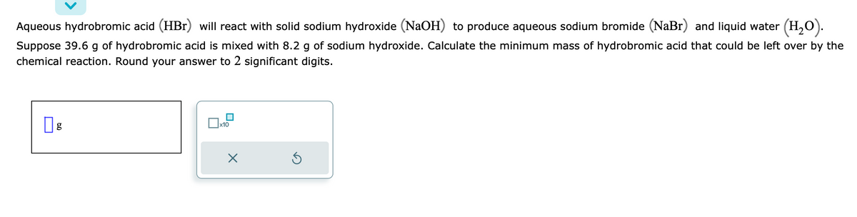 Aqueous hydrobromic acid (HBr) will react with solid sodium hydroxide (NaOH) to produce aqueous sodium bromide (NaBr) and liquid water (H₂O).
Suppose 39.6 g of hydrobromic acid is mixed with 8.2 g of sodium hydroxide. Calculate the minimum mass of hydrobromic acid that could be left over by the
chemical reaction. Round your answer to 2 significant digits.
g
x10
X
Ś
