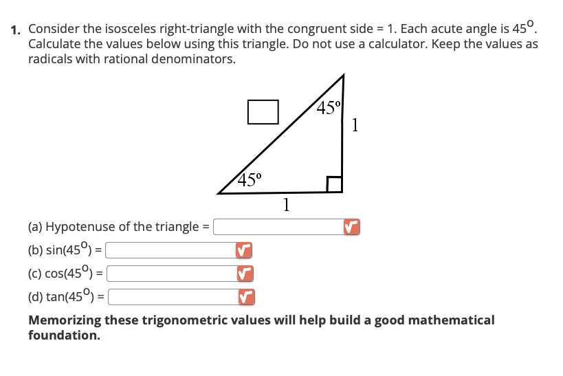 1. Consider the isosceles right-triangle with the congruent side = 1. Each acute angle is 45°.
Calculate the values below using this triangle. Do not use a calculator. Keep the values as
radicals with rational denominators.
(a) Hypotenuse of the triangle =
(b) sin(45°) =
(c) cos(45°) =
(d) tan(45°) = |
45°
✓
1
45%
1
✓
Memorizing these trigonometric values will help build a good mathematical
foundation.
