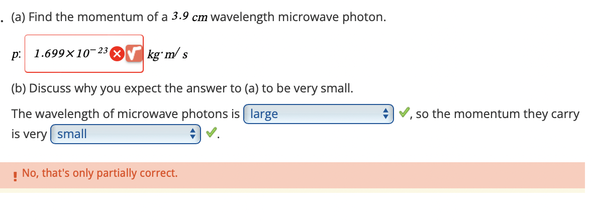 .
(a) Find the momentum of a 3.9 cm wavelength microwave photon.
p:
1.699×10-23
kg m/s
(b) Discuss why you expect the answer to (a) to be very small.
The wavelength of microwave photons is large
is very small
! No, that's only partially correct.
so the momentum they carry