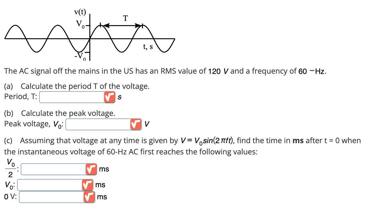 (b) Calculate the peak voltage.
Peak voltage, Vo:
The AC signal off the mains in the US has an RMS value of 120 V and a frequency of 60 - Hz.
(a) Calculate the period T of the voltage.
Period, T:
S
T
ms
t, s
✓ V
(c) Assuming that voltage at any time is given by V = Väsin(2πft), find the time in ms after t = 0 when
the instantaneous voltage of 60-Hz AC first reaches the following values:
Vo.
✔ms
2
Vo:
OV:
ms