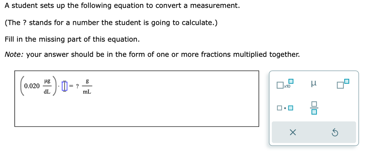 A student sets up the following equation to convert a measurement.
(The ? stands for a number the student is going to calculate.)
Fill in the missing part of this equation.
Note: your answer should be in the form of one or more fractions multiplied together.
0. (20
0.020
= ?
g
mL
x10
0
X
3
00
Ś