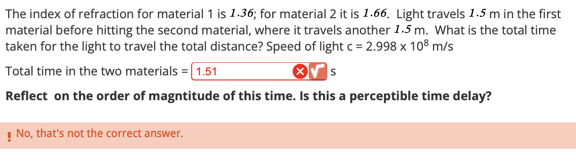 The index of refraction for material 1 is 1.36; for material 2 it is 1.66. Light travels 1.5 m in the first
material before hitting the second material, where it travels another 1.5 m. What is the total time
taken for the light to travel the total distance? Speed of light c = 2.998 x 108 m/s
Total time in the two materials =
= 1.51
S
Reflect on the order of magntitude of this time. Is this a perceptible time delay?
! No, that's not the correct answer.