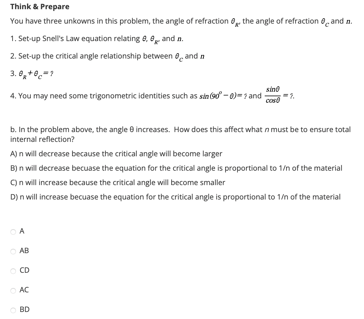 Think & Prepare
R'
You have three unkowns in this problem, the angle of refraction R, the angle of refraction and n.
and n.
1. Set-up Snell's Law equation relating e, R
2. Set-up the critical angle relationship between 0 and n
3.0+0
0 = ?
R
4. You may need some trigonometric identities such as sin (90° - 0) = ? and
sine
= 2.
cose
b. In the problem above, the angle e increases. How does this affect what n must be to ensure total
internal reflection?
A) n will decrease because the critical angle will become larger
B) n will decrease becuase the equation for the critical angle is proportional to 1/n of the material
C) n will increase because the critical angle will become smaller
D) n will increase becuase the equation for the critical angle is proportional to 1/n of the material
OA
○ AB
CD
○ AC
○ BD