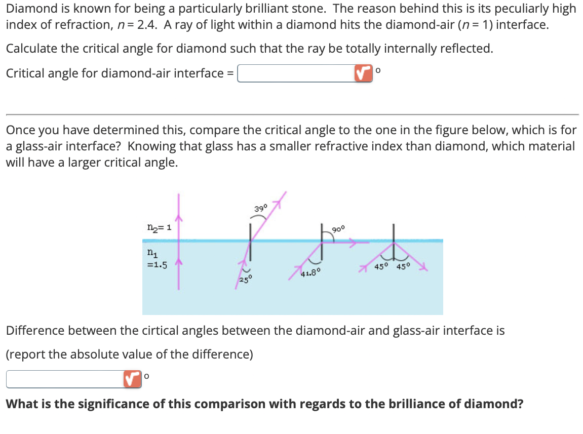 Diamond is known for being a particularly brilliant stone. The reason behind this is its peculiarly high
index of refraction, n = 2.4. A ray of light within a diamond hits the diamond-air (n = 1) interface.
Calculate the critical angle for diamond such that the ray be totally internally reflected.
Critical angle for diamond-air interface =
0
Once you have determined this, compare the critical angle to the one in the figure below, which is for
a glass-air interface? Knowing that glass has a smaller refractive index than diamond, which material
will have a larger critical angle.
n2=1
n1
=1.5
39°
90°
41.8°
45° 45°
Difference between the cirtical angles between the diamond-air and glass-air interface is
(report the absolute value of the difference)
0
What is the significance of this comparison with regards to the brilliance of diamond?