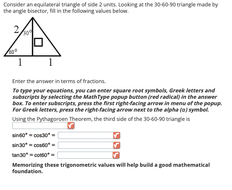 Consider an equilateral triangle of side 2 units. Looking at the 30-60-90 triangle made by
the angle bisector, fill in the following values below.
2
60⁰
30
1
1
Enter the answer in terms of fractions.
To type your equations, you can enter square root symbols, Greek letters and
subscripts by selecting the MathType popup button (red radical) in the answer
box. To enter subscripts, press the first right-facing arrow in menu of the popup.
For Greek letters, press the right-facing arrow next to the alpha (a) symbol.
Using the Pythagoroen Theorem, the third side of the 30-60-90 triangle is
✓
sin 60° cos30° =
sin30° = cos60° =
tan30° = cot60° =
Memorizing these trigonometric values will help build a good mathematical
foundation.