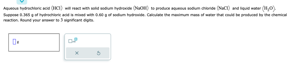 Aqueous hydrochloric acid (HC1) will react with solid sodium hydroxide (NaOH) to produce aqueous sodium chloride (NaC1) and liquid water (H₂O).
Suppose 0.365 g of hydrochloric acid is mixed with 0.60 g of sodium hydroxide. Calculate the maximum mass of water that could be produced by the chemical
reaction. Round your answer to 3 significant digits.
0 g
x10
X
Ś