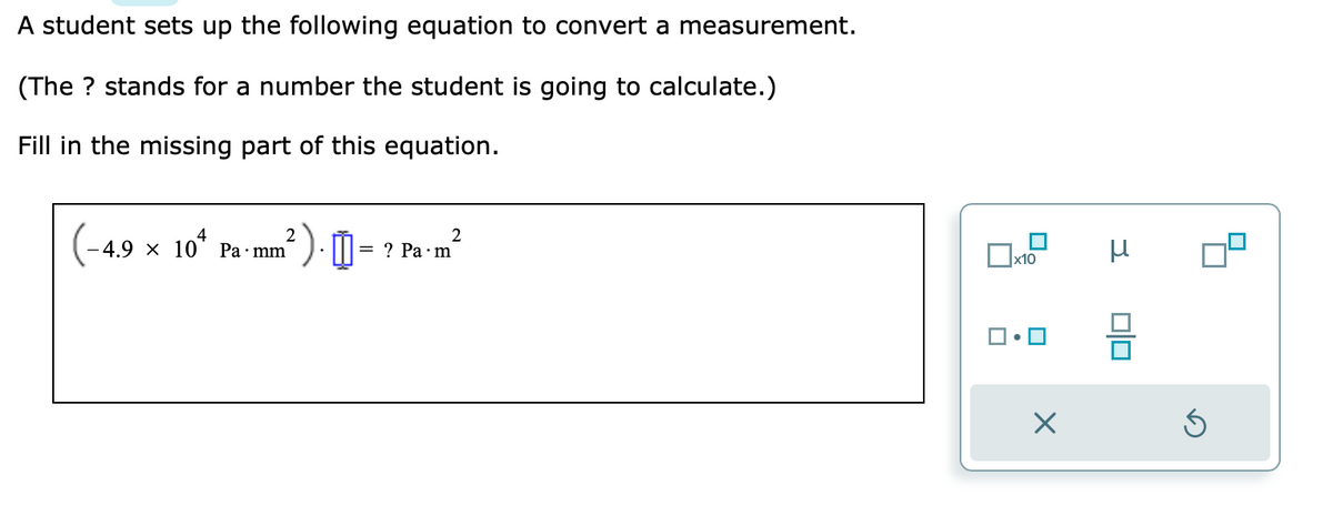 A student sets up the following equation to convert a measurement.
(The ? stands for a number the student is going to calculate.)
Fill in the missing part of this equation.
2
-4.9 × 104 Pa mm²
☐
2
= ? Pa m
x10
•
X
μ
Ś
