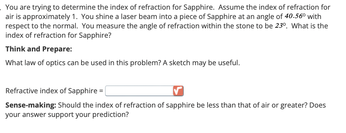 You are trying to determine the index of refraction for Sapphire. Assume the index of refraction for
air is approximately 1. You shine a laser beam into a piece of Sapphire at an angle of 40.56° with
respect to the normal. You measure the angle of refraction within the stone to be 23º. What is the
index of refraction for Sapphire?
Think and Prepare:
What law of optics can be used in this problem? A sketch may be useful.
Refractive index of Sapphire =
Sense-making: Should the index of refraction of sapphire be less than that of air or greater? Does
your answer support your prediction?