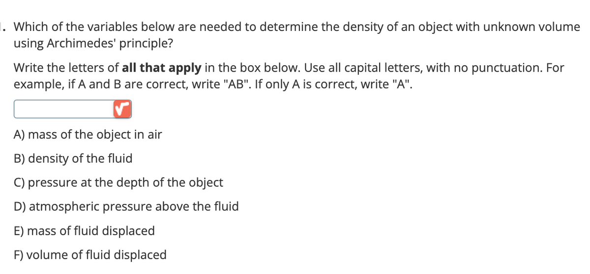 1. Which of the variables below are needed to determine the density of an object with unknown volume
using Archimedes' principle?
Write the letters of all that apply in the box below. Use all capital letters, with no punctuation. For
example, if A and B are correct, write "AB". If only A is correct, write "A".
A) mass of the object in air
B) density of the fluid
C) pressure at the depth of the object
D) atmospheric pressure above the fluid
E) mass of fluid displaced
F) volume of fluid displaced