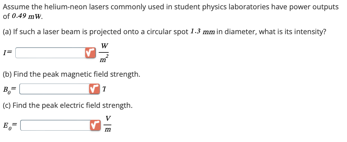 Assume the helium-neon lasers commonly used in student physics laboratories have power outputs
of 0.49 mW.
(a) If such a laser beam is projected onto a circular spot 1.3 mm in diameter, what is its intensity?
I=
W
m
(b) Find the peak magnetic field strength.
Bo=
T
(c) Find the peak electric field strength.
E₁=
V
m