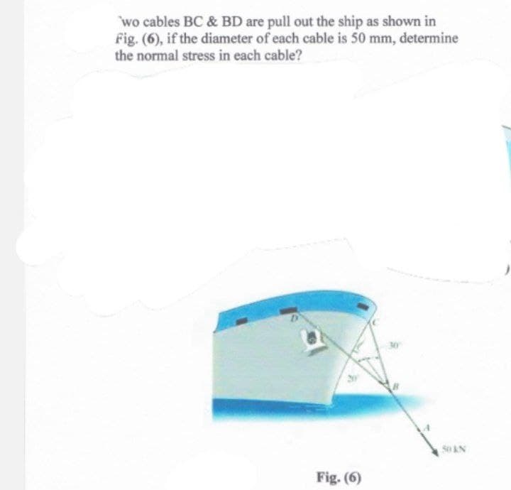 wo cables BC & BD are pull out the ship as shown in
Fig. (6), if the diameter of each cable is 50 mm, determine
the normal stress in each cable?
Fig. (6)
50 KN
