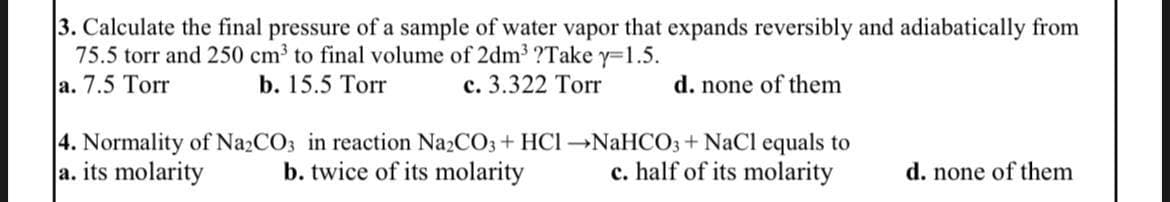 3. Calculate the final pressure of a sample of water vapor that expands reversibly and adiabatically from
75.5 torr and 250 cm³ to final volume of 2dm³ ?Take y=1.5.
a. 7.5 Torr
b. 15.5 Torr
c. 3.322 Torr
d. none of them
4. Normality of Na₂CO3 in reaction Na₂CO3 + HCl →NaHCO3 + NaCl equals to
a. its molarity b. twice of its molarity c. half of its molarity
d. none of them