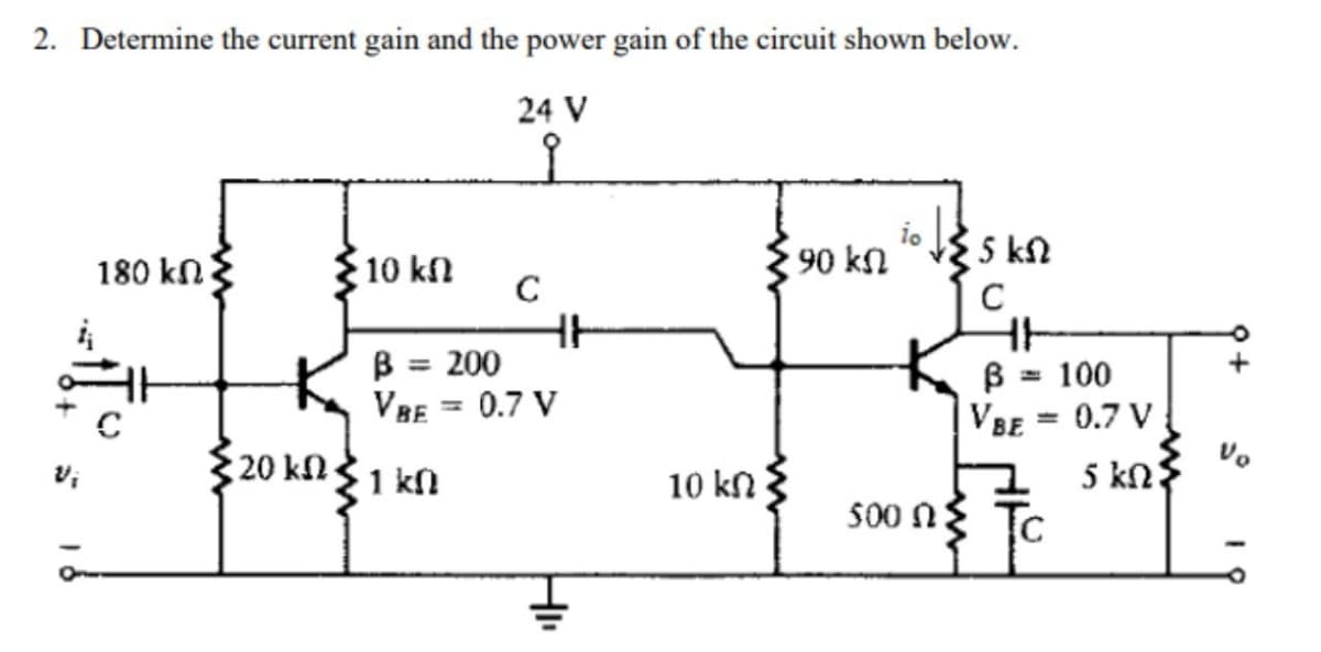 2. Determine the current gain and the power gain of the circuit shown below.
24 V
ν;
180 ΚΩΣ
C
• 10 ΚΩ
C
• 20 kΩ Σ 1 ΚΩ
HH
β = 200
VBE 0.7 V
HI
10 ΚΩ
90 ΚΩ
το
500 ΩΣ
25 ΚΩ
C
4+
β = 100
VBE = 0.7 V
5 ΚΩ
+
να