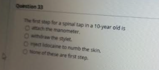 The frst step for a spinal tap in a 10-year old is
Oach the manometer.
Owithdraw the stylet.
Omect idocaine to numb the skin.
ONone of these are first step.
