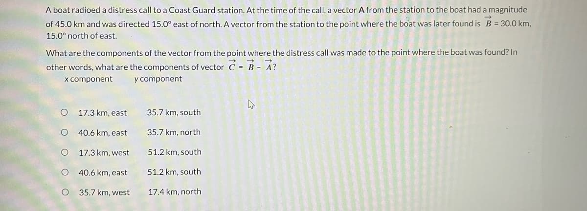 A boat radioed a distress call to a Coast Guard station. At the time of the call, a vector A from the station to the boat had a magnitude
of 45.0 km and was directed 15.0° east of north. A vector from the station to the point where the boat was later found is B = 30.0 km,
15.0° north of east.
What are the components of the vector from the point where the distress call was made to the point where the boat was found? In
other words, what are the components of vector C = B - A?
x component
y component
O
O
17.3 km, east
40.6 km, east
17.3 km, west
40.6 km, east
35.7 km, west
35.7 km, south
35.7 km, north
51.2 km, south
51.2 km, south
17.4 km, north
4