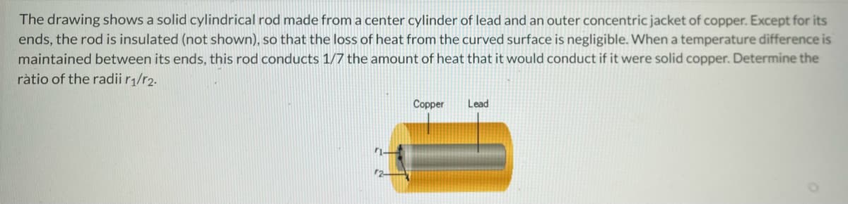 The drawing shows a solid cylindrical rod made from a center cylinder of lead and an outer concentric jacket of copper. Except for its
ends, the rod is insulated (not shown), so that the loss of heat from the curved surface is negligible. When a temperature difference is
maintained between its ends, this rod conducts 1/7 the amount of heat that it would conduct if it were solid copper. Determine the
ratio of the radii r₁/r2.
Copper
Lead