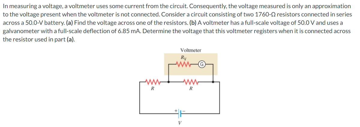 In measuring a voltage, a voltmeter uses some current from the circuit. Consequently, the voltage measured is only an approximation
to the voltage present when the voltmeter is not connected. Consider a circuit consisting of two 1760- resistors connected in series
across a 50.0-V battery. (a) Find the voltage across one of the resistors. (b) A voltmeter has a full-scale voltage of 50.0 V and uses a
galvanometer with a full-scale deflection of 6.85 mA. Determine the voltage that this voltmeter registers when it is connected across
the resistor used in part (a).
ww
R
Voltmeter
Ry
F
V
R