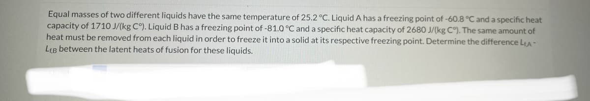 Equal masses of two different liquids have the same temperature of 25.2 °C. Liquid A has a freezing point of -60.8 °C and a specific heat
capacity of 1710 J/(kg C°). Liquid B has a freezing point of -81.0 °C and a specific heat capacity of 2680 J/(kg C°). The same amount of
heat must be removed from each liquid in order to freeze it into a solid at its respective freezing point. Determine the difference L₁A -
LEB between the latent heats of fusion for these liquids.
