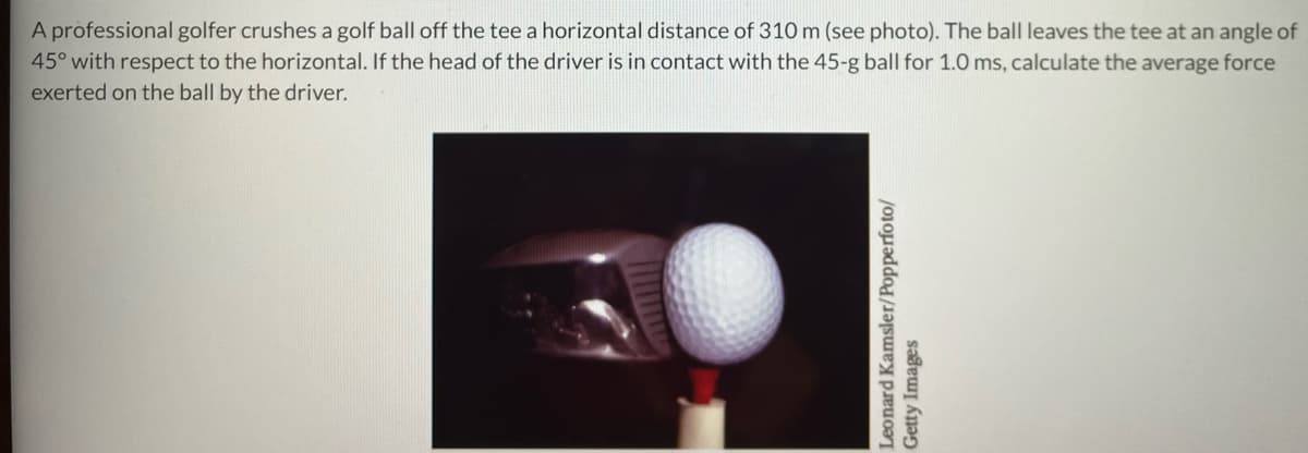 A professional golfer crushes a golf ball off the tee a horizontal distance of 310 m (see photo). The ball leaves the tee at an angle of
45° with respect to the horizontal. If the head of the driver is in contact with the 45-g ball for 1.0 ms, calculate the average force
exerted on the ball by the driver.
Leonard Kamsler/Popperfoto/
Getty Images